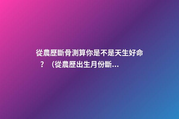 從農歷斷骨測算你是不是天生好命？（從農歷出生月份斷骨算命,看你是不是天生好命,非常準!）
